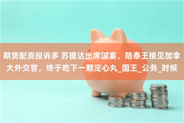期货配资投诉多 苏提达出席国宴，陪泰王接见加拿大外交官，终于吃下一颗定心丸_国王_公务_时候