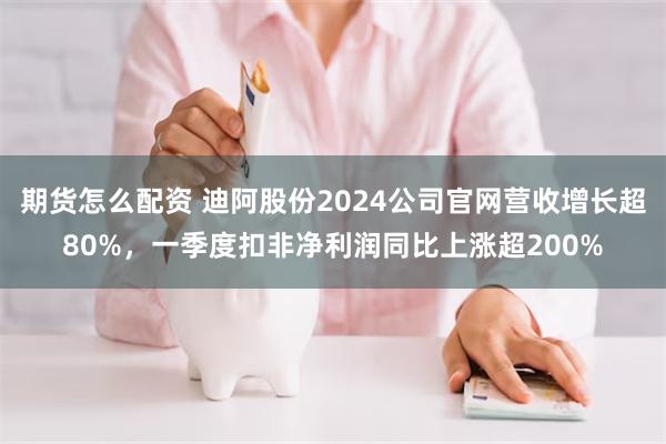 期货怎么配资 迪阿股份2024公司官网营收增长超80%，一季度扣非净利润同比上涨超200%
