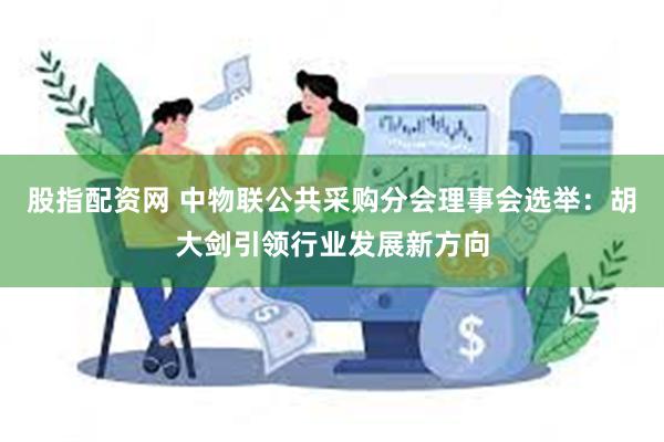 股指配资网 中物联公共采购分会理事会选举：胡大剑引领行业发展新方向
