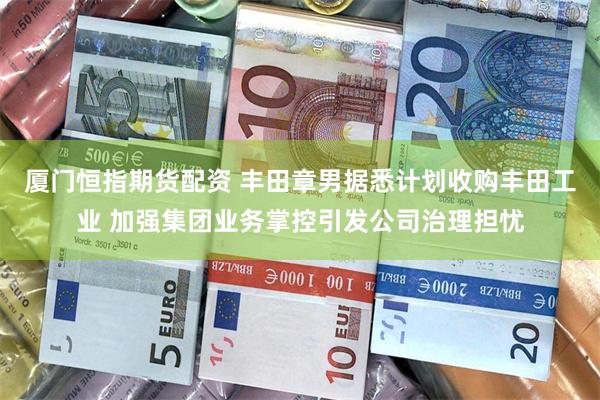 厦门恒指期货配资 丰田章男据悉计划收购丰田工业 加强集团业务掌控引发公司治理担忧