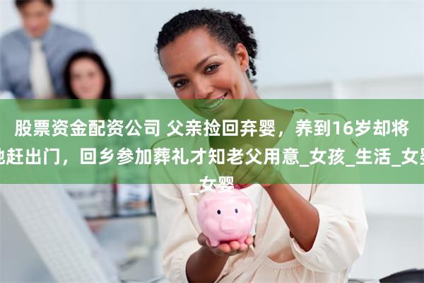 股票资金配资公司 父亲捡回弃婴，养到16岁却将她赶出门，回乡参加葬礼才知老父用意_女孩_生活_女婴