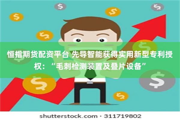 恒指期货配资平台 先导智能获得实用新型专利授权：“毛刺检测装置及叠片设备”