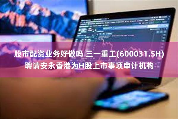 股市配资业务好做吗 三一重工(600031.SH)聘请安永香港为H股上市事项审计机构