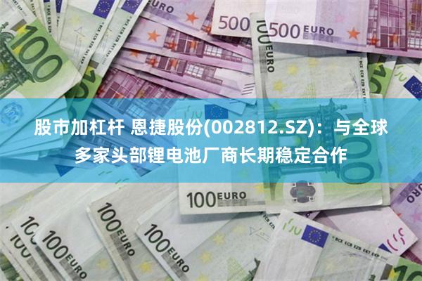 股市加杠杆 恩捷股份(002812.SZ)：与全球多家头部锂电池厂商长期稳定合作