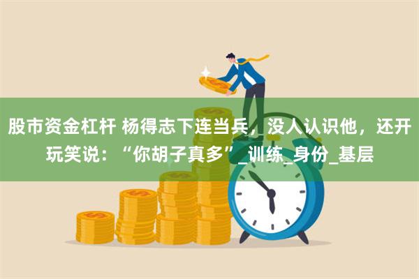 股市资金杠杆 杨得志下连当兵，没人认识他，还开玩笑说：“你胡子真多”_训练_身份_基层