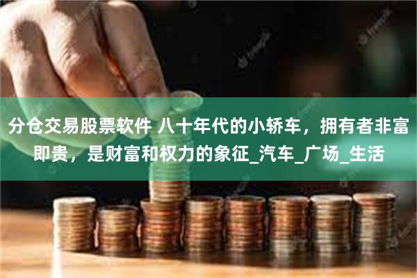 分仓交易股票软件 八十年代的小轿车，拥有者非富即贵，是财富和权力的象征_汽车_广场_生活