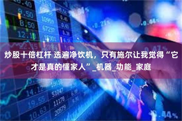 炒股十倍杠杆 选遍净饮机，只有施尔让我觉得“它才是真的懂家人”_机器_功能_家庭