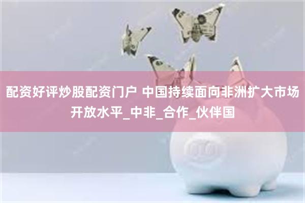 配资好评炒股配资门户 中国持续面向非洲扩大市场开放水平_中非_合作_伙伴国