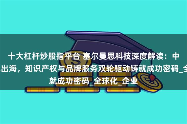 十大杠杆炒股指平台 塞尔曼思科技深度解读：中国品牌扬帆出海，知识产权与品牌服务双轮驱动铸就成功密码_全球化_企业