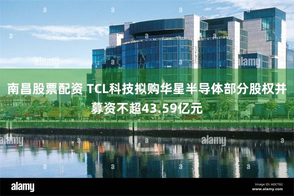 南昌股票配资 TCL科技拟购华星半导体部分股权并募资不超43.59亿元