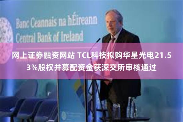 网上证劵融资网站 TCL科技拟购华星光电21.53%股权并募配资金获深交所审核通过