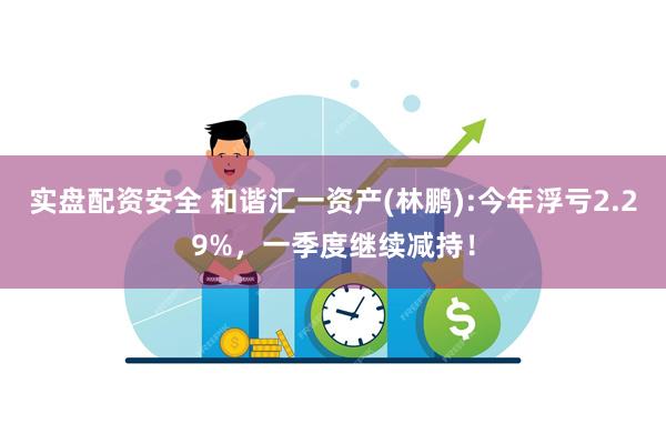 实盘配资安全 和谐汇一资产(林鹏):今年浮亏2.29%，一季度继续减持！