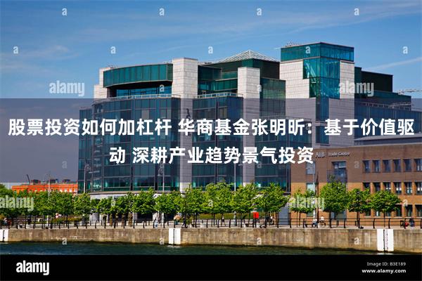 股票投资如何加杠杆 华商基金张明昕：基于价值驱动 深耕产业趋势景气投资