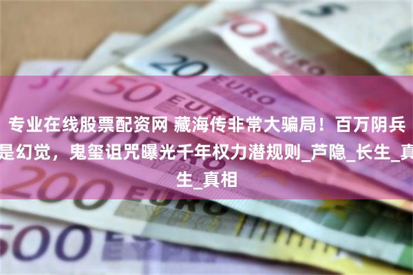 专业在线股票配资网 藏海传非常大骗局！百万阴兵竟是幻觉，鬼玺诅咒曝光千年权力潜规则_芦隐_长生_真相