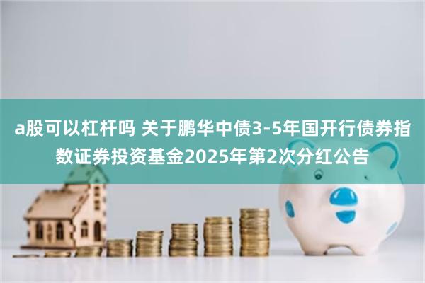 a股可以杠杆吗 关于鹏华中债3-5年国开行债券指数证券投资基金2025年第2次分红公告