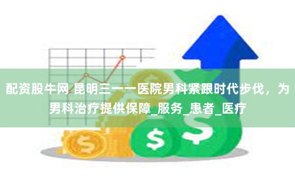 配资股牛网 昆明三一一医院男科紧跟时代步伐，为男科治疗提供保障_服务_患者_医疗