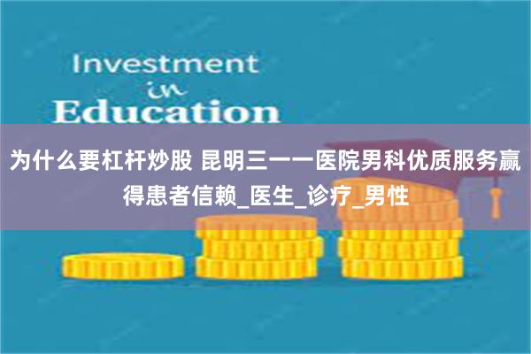 为什么要杠杆炒股 昆明三一一医院男科优质服务赢得患者信赖_医生_诊疗_男性
